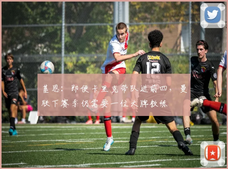 基恩：即便卡里克带队进前四，曼联下赛季仍需要一位大牌教练