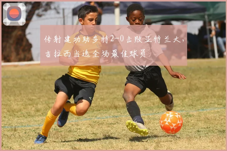 传射建功助多特2-0击败亚特兰大，吉拉西当选全场最佳球员
