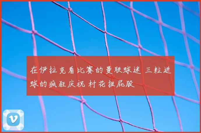 在伊拉克看比赛的曼联球迷 三粒进球的疯狂庆祝 村花扭屁股