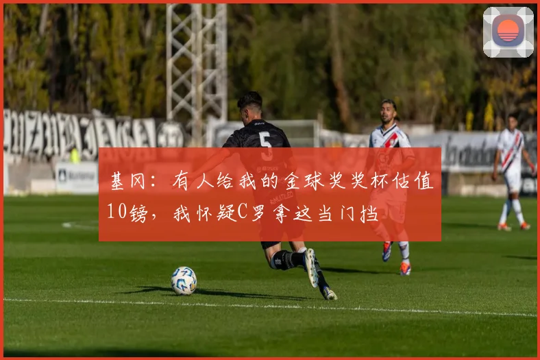 基冈：有人给我的金球奖奖杯估值10镑，我怀疑C罗拿这当门挡