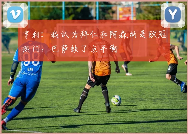 亨利：我认为拜仁和阿森纳是欧冠热门，巴萨缺了点平衡