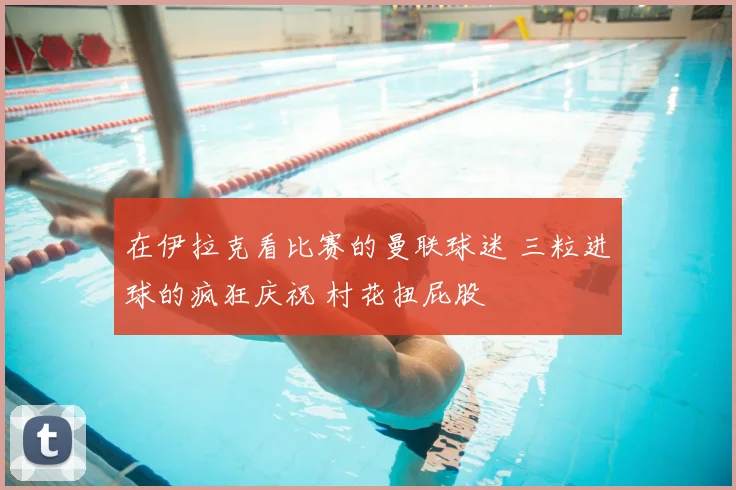 在伊拉克看比赛的曼联球迷 三粒进球的疯狂庆祝 村花扭屁股